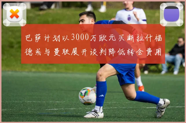 巴萨计划以3000万欧元买断拉什福德或与曼联展开谈判降低转会费用
