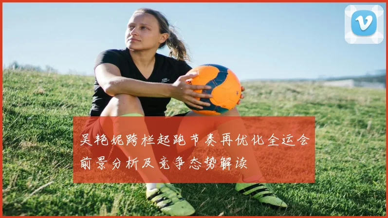 吴艳妮跨栏起跑节奏再优化全运会前景分析及竞争态势解读