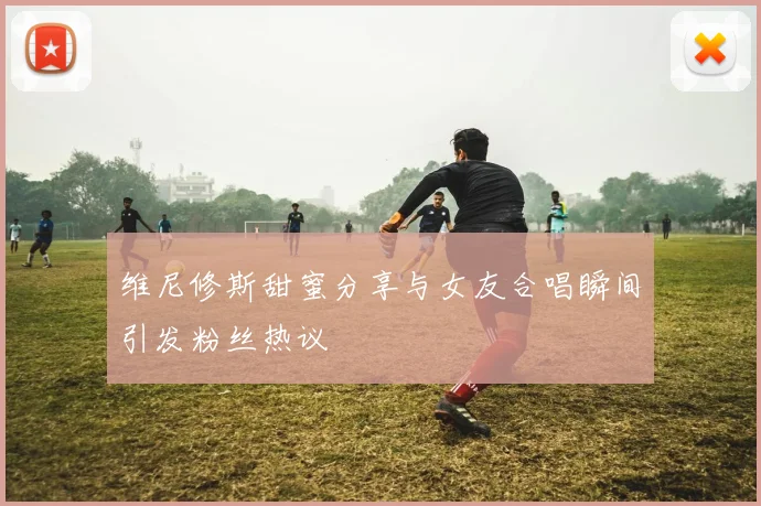 维尼修斯甜蜜分享与女友合唱瞬间引发粉丝热议