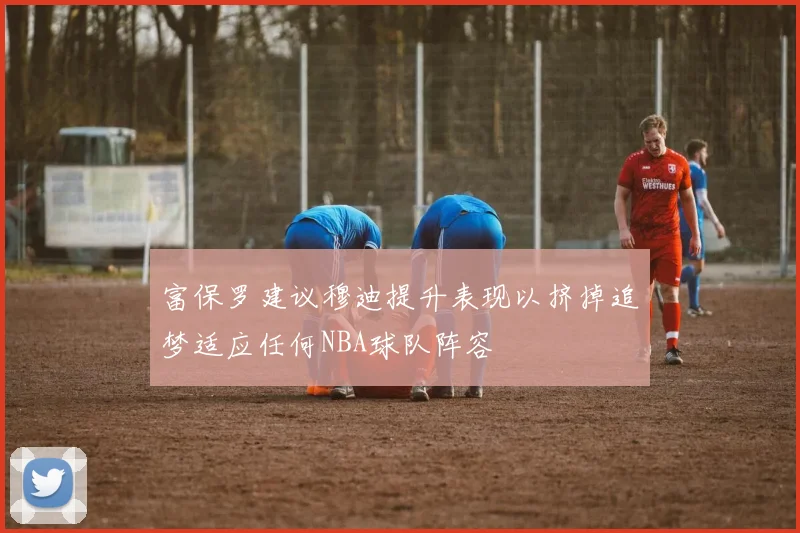 富保罗建议穆迪提升表现以挤掉追梦适应任何NBA球队阵容