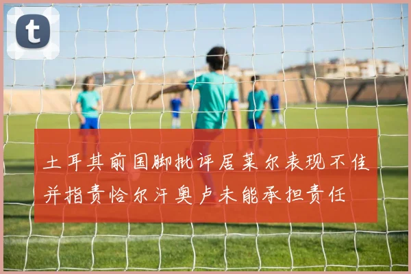土耳其前国脚批评居莱尔表现不佳并指责恰尔汗奥卢未能承担责任