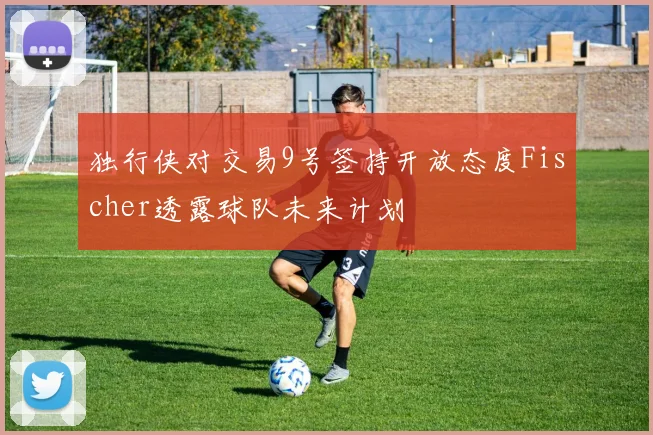 独行侠对交易9号签持开放态度Fischer透露球队未来计划
