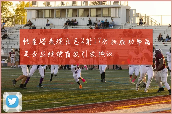 帕奎塔表现出色2射17对抗成功率高是否应继续首发引发热议