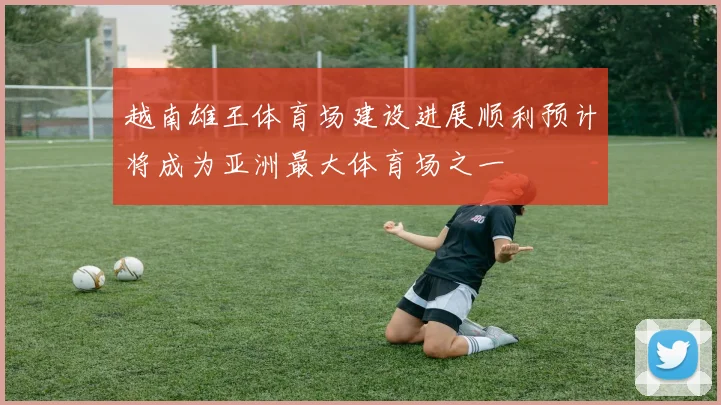 越南雄王体育场建设进展顺利预计将成为亚洲最大体育场之一
