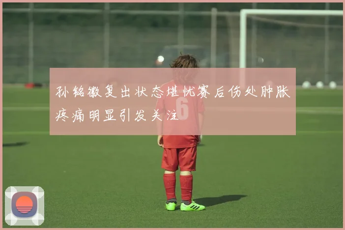 孙铭徽复出状态堪忧赛后伤处肿胀疼痛明显引发关注
