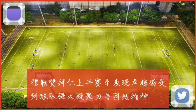 穆勒赞拜仁上半赛季表现卓越感受到球队强大凝聚力与团结精神