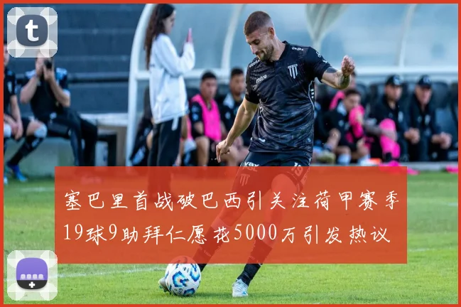 塞巴里首战破巴西引关注荷甲赛季19球9助拜仁愿花5000万引发热议