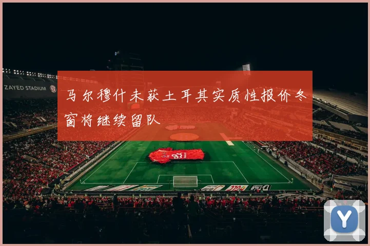 马尔穆什未获土耳其实质性报价冬窗将继续留队