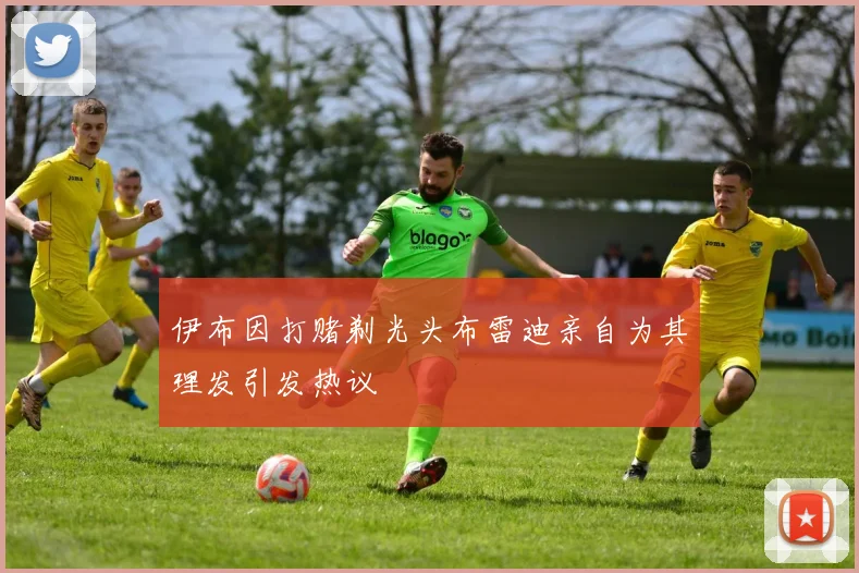伊布因打赌剃光头布雷迪亲自为其理发引发热议