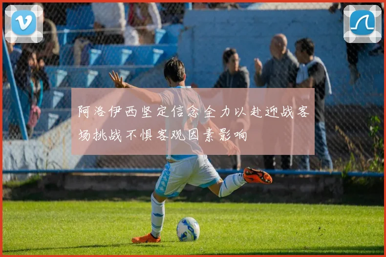 阿洛伊西坚定信念全力以赴迎战客场挑战不惧客观因素影响