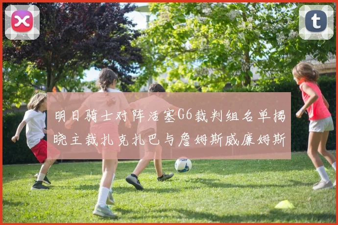明日骑士对阵活塞G6裁判组名单揭晓主裁扎克扎巴与詹姆斯威廉姆斯在列