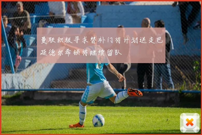 曼联积极寻求替补门将计划送走巴延德尔希顿将继续留队