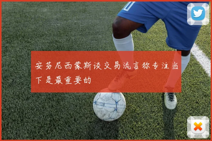 安芬尼西蒙斯谈交易流言称专注当下是最重要的