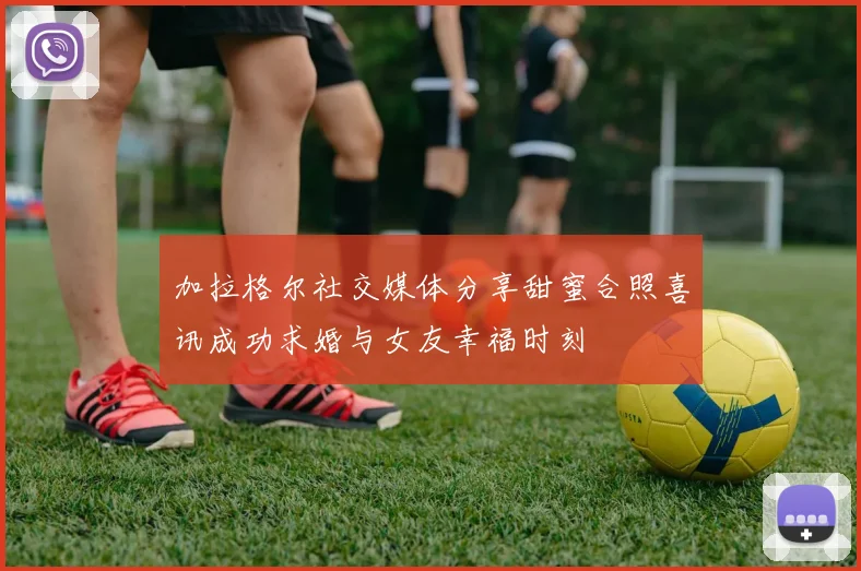 加拉格尔社交媒体分享甜蜜合照喜讯成功求婚与女友幸福时刻