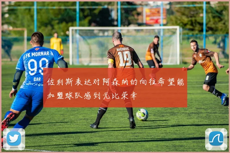 佐利斯表达对阿森纳的向往希望能加盟球队感到无比荣幸