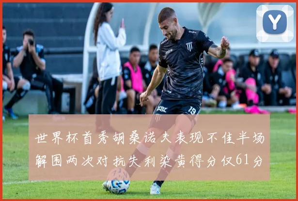 世界杯首秀胡桑诺夫表现不佳半场解围两次对抗失利染黄得分仅61分