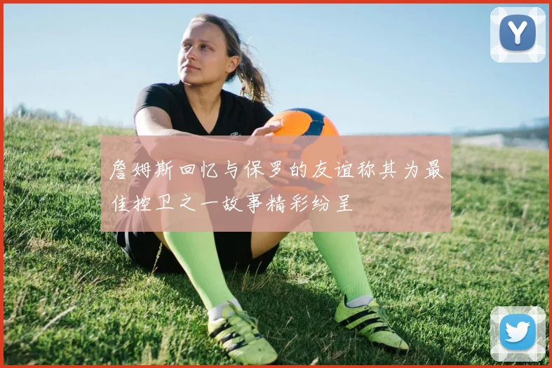 詹姆斯回忆与保罗的友谊称其为最佳控卫之一故事精彩纷呈