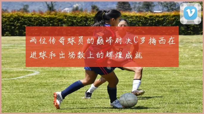 两位传奇球员的巅峰对决C罗梅西在进球和出场数上的辉煌成就