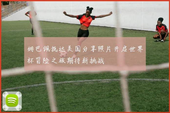 姆巴佩抵达美国分享照片开启世界杯冒险之旅期待新挑战