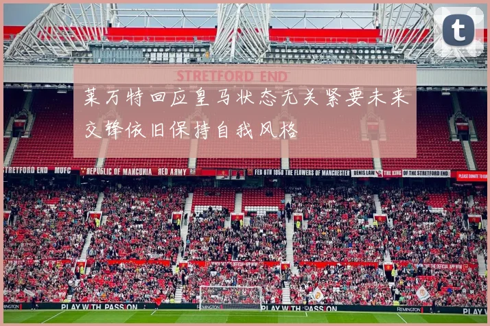 莱万特回应皇马状态无关紧要未来交锋依旧保持自我风格
