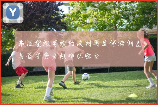 弗拉霍维奇续约谈判再度停滞佣金与签字费分歧难以弥合