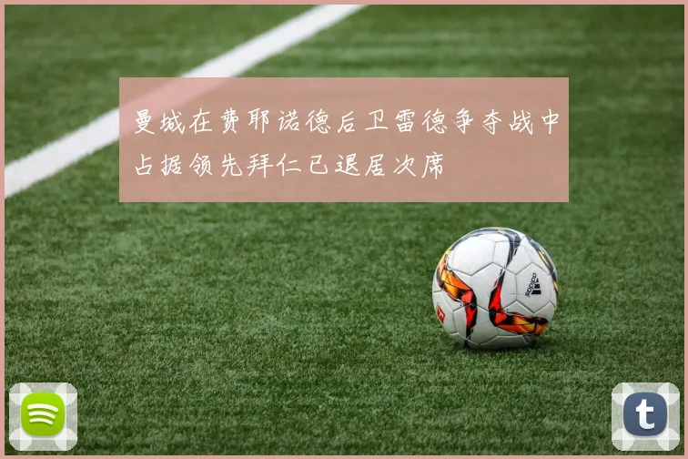 曼城在费耶诺德后卫雷德争夺战中占据领先拜仁已退居次席