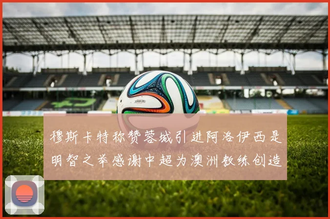 穆斯卡特称赞蓉城引进阿洛伊西是明智之举感谢中超为澳洲教练创造机会