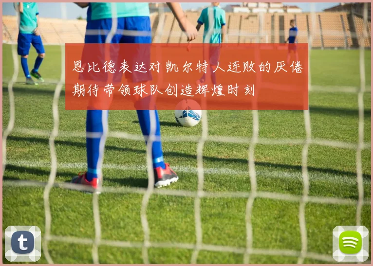 恩比德表达对凯尔特人连败的厌倦期待带领球队创造辉煌时刻